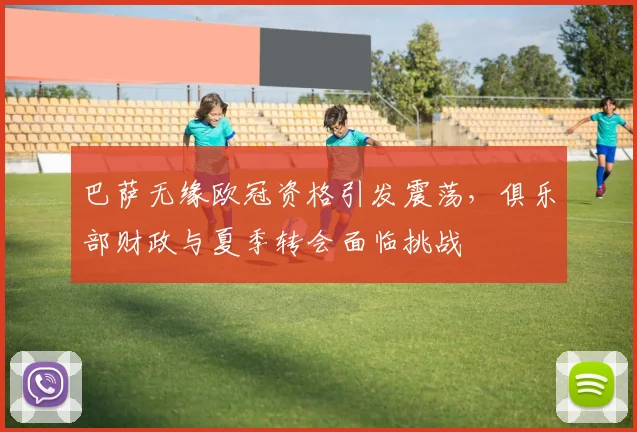 巴萨无缘欧冠资格引发震荡,俱乐部财政与夏季转会面临挑战