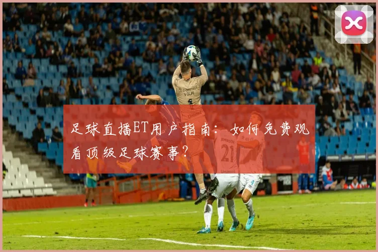 足球直播ET用户指南:如何免费观看顶级足球赛事?