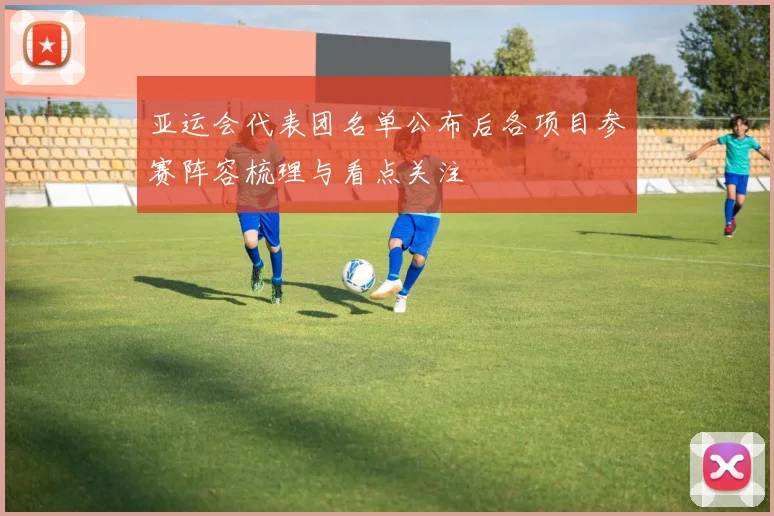 亚运会代表团名单公布后各项目参赛阵容梳理与看点关注