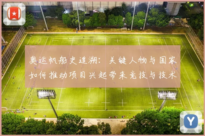 奥运帆船史追溯：关键人物与国家如何推动项目兴起带来竞技与技术变革