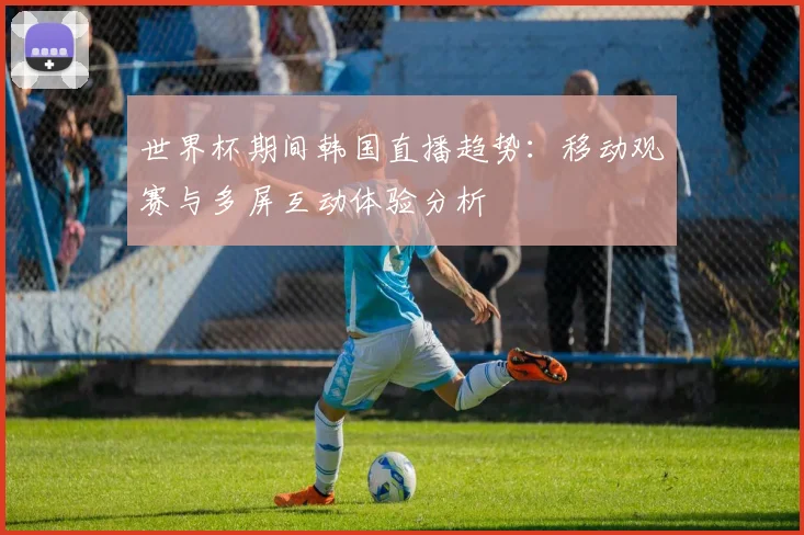 世界杯期间韩国直播趋势：移动观赛与多屏互动体验分析