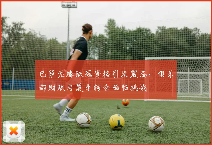 巴萨无缘欧冠资格引发震荡,俱乐部财政与夏季转会面临挑战