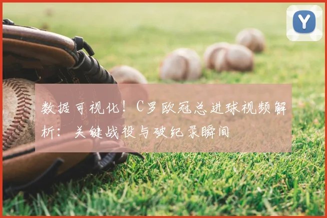 数据可视化!C罗欧冠总进球视频解析:关键战役与破纪录瞬间