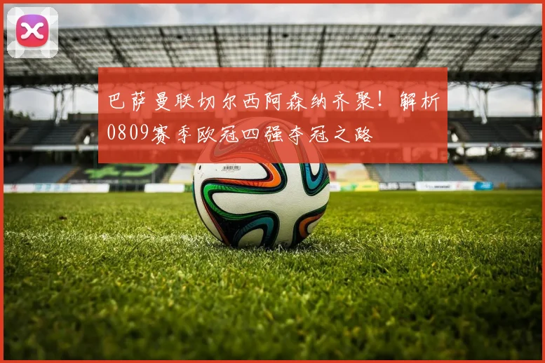 巴萨曼联切尔西阿森纳齐聚!解析0809赛季欧冠四强夺冠之路