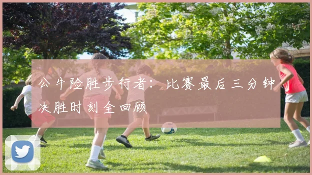 公牛险胜步行者:比赛最后三分钟决胜时刻全回顾