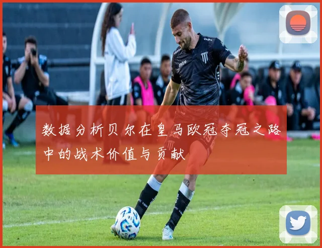 数据分析贝尔在皇马欧冠夺冠之路中的战术价值与贡献