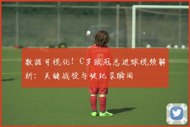 数据可视化!C罗欧冠总进球视频解析:关键战役与破纪录瞬间